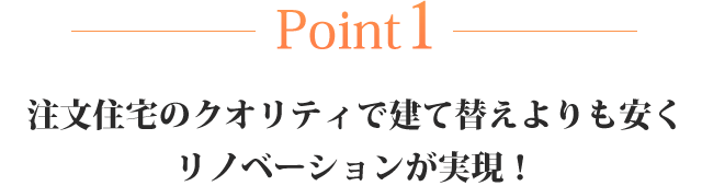 Point1 注文住宅のクオリティで建て替えよりも安くリノベーションが実現！